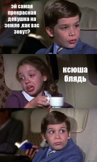 эй самая прекрасная девушка на земле ,как вас зовут? ксюша блядь 