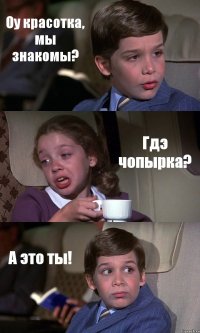 Оу красотка, мы знакомы? Гдэ чопырка? А это ты!