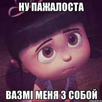 ну пажалоста вазмі меня з собой