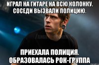 Играл на гитаре на всю колонку. Соседи вызвали полицию. Приехала полиция. Образовалась рок-группа