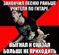 закончил песню раньше учителя по гитаре, выгнал и сказал больше не приходить