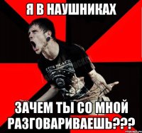 я в наушниках зачем ты со мной разговариваешь???