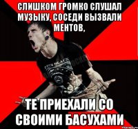 слишком громко слушал музыку, соседи вызвали ментов, те приехали со своими басухами