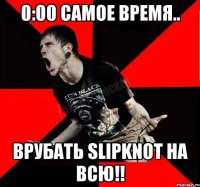 0:00 самое время.. Врубать Slipknot на всю!!