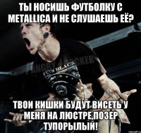 Ты носишь футболку с METALLICA и не слушаешь её? Твои кишки будут висеть у меня на люстре,позер тупорылый!