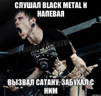 слушал black metal и напевая вызвал сатану, забухал с ним