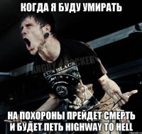 когда я буду умирать на похороны прейдет смерть и будет петь Highway To Hell