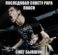 Последовал совету Papa roach Сжёг бывшую