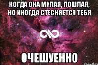 когда она милая, пошлая, но иногда стесняется тебя ОЧЕШУЕННО