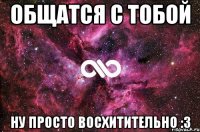 Общатся с тобой Ну просто восхитительно :3