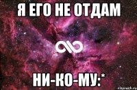 я его не отдам ни-ко-му:*