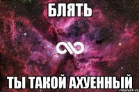 Блять Ты такой ахуенный