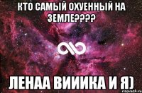 кто самый охуенный на земле???? ленаа вииика и я)