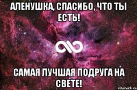 Аленушка, спасибо, что ты есть! Самая лучшая подруга на свете!