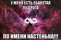 у меня есть ебанутая подруга по имени настенька!!!