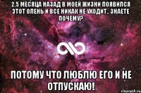 2.5 месяца назад в моей жизни появился этот олень и все никак не уходит.. Знаете почему? Потому что люблю его и не отпускаю!