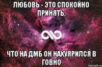 любовь - это спокойно принять, что на ДМБ он нахуярился в говно