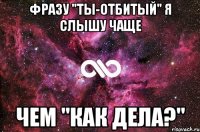 Фразу "Ты-отбитый" я слышу чаще чем "Как дела?"