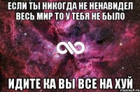 если ты никогда не ненавидел весь мир то у тебя не было ИДИТЕ КА ВЫ ВСЕ НА ХУЙ