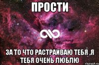 Прости За то что растраиваю тебя ,я тебя очень люблю