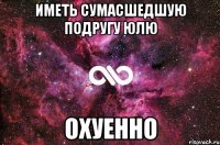 Иметь сумасшедшую подругу юлю Охуенно