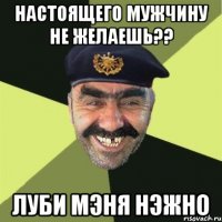 НАСТОЯЩЕГО МУЖЧИНУ НЕ ЖЕЛАЕШЬ?? ЛУБИ МЭНЯ НЭЖНО