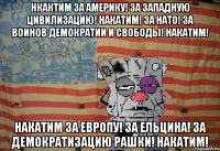 Нкактим за Америку! За западную Цивилизацию! Накатим! За НАТО! За воинов демократии и свободы! НАКАТИМ! Накатим за Европу! За Ельцина! За демократизацию Рашки! НАКАТИМ!