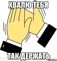 Хвалю тебя так держать