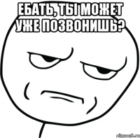 ебать, ты может уже позвонишь? 