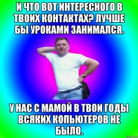 И что вот интересного в твоих контактах? Лучше бы уроками занимался. У нас с мамой в твои годы всяких копьютеров не было.