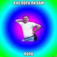 А НЕ ПОРА ЛИ ВАМ ПОРА