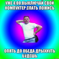 Уже 4:00,выключай свой компуктер,спать ложись Опять до обеда дрыхнуть будешь