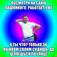 посмотри на Саню Пашкиного, работает уже а ты что? только за ящиком своим сидишь, да шляешься по улице