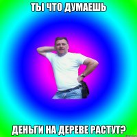 Ты что думаешь деньги на дереве растут?