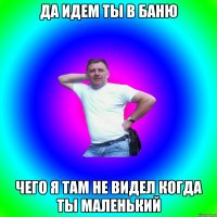 да идем ты в баню чего я там не видел когда ты маленький