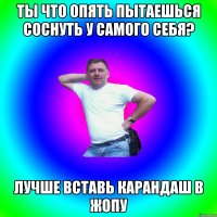 Ты что опять пытаешься соснуть у самого себя? Лучше вставь карандаш в жопу