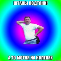 Штаны подтяни! А то мотня на коленях