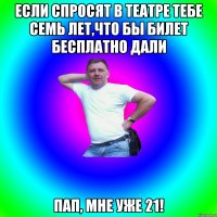 Если спросят в театре тебе семь лет,что бы билет бесплатно дали Пап, мне уже 21!