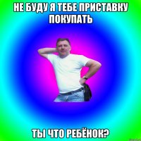 Не буду я тебе приставку покупать ты что ребёнок?