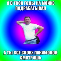 Я в твои годы на мойке подрабатывал А ты все своих пакимонов смотришь