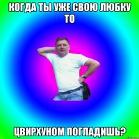 Когда ты уже свою Любку то цвирхуном погладишь?