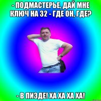 - подмастерье, дай мне ключ на 32 - где он, где? - в пизде! Ха ха ха ха!