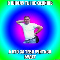 В школу ты не ходишь А кто за тебя учиться будет