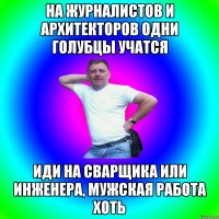 На журналистов и архитекторов одни голубцы учатся Иди на сварщика или инженера, мужская работа хоть