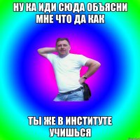 Ну ка иди сюда объясни мне что да как ты же в институте учишься