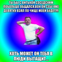 Ты бы с витькой соседским побольше общался,вон он себе уже девятку взял по чище моей будет!!! Хоть может он тебя в люди вытащит...