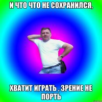 И ЧТО ЧТО НЕ СОХРАНИЛСЯ, ХВАТИТ ИГРАТЬ , ЗРЕНИЕ НЕ ПОРТЬ