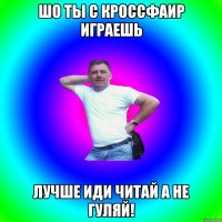 Шо ты с КроссФаир играешь Лучше иди читай а не гуляй!