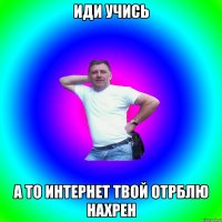 ИДИ УЧИСЬ А ТО ИНТЕРНЕТ ТВОЙ ОТРБЛЮ НАХРЕН