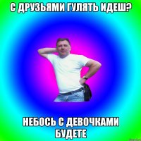 с друзьями гулять идеш? небось с девочками будете